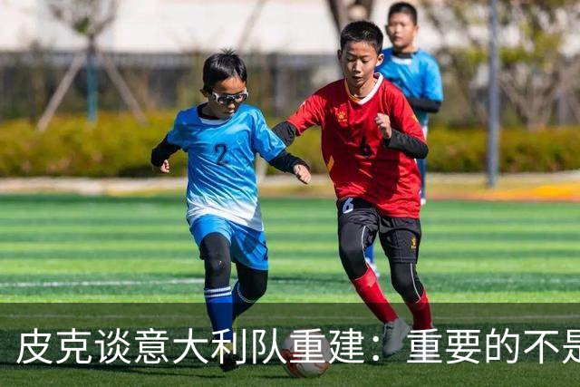 皮克谈意大利队重建：重要的不是选谁当主帅，而是发展模式