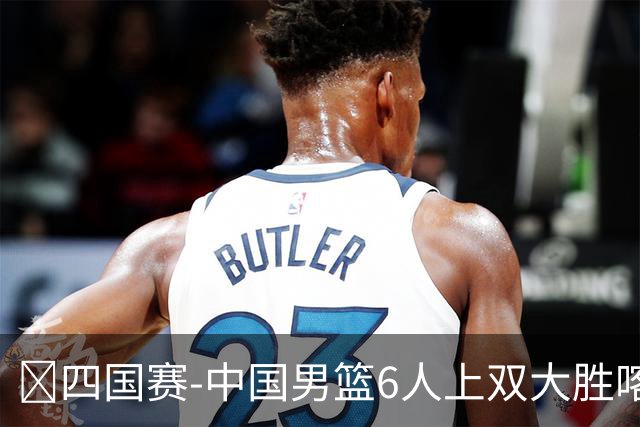 🏀四国赛-中国男篮6人上双大胜喀麦隆 廖三宁18+5 贺希宁17分